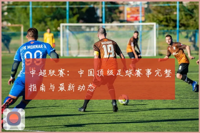 中超联赛：中国顶级足球赛事完整指南与最新动态