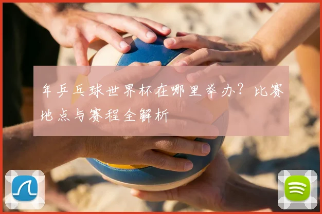 年乒乓球世界杯在哪里举办？比赛地点与赛程全解析