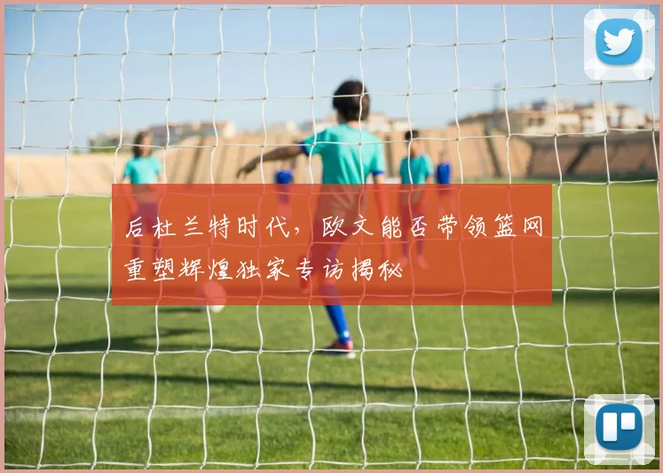 后杜兰特时代，欧文能否带领篮网重塑辉煌独家专访揭秘